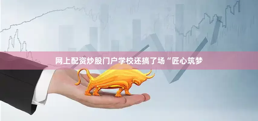 网上配资炒股门户学校还搞了场“匠心筑梦