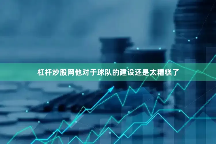 杠杆炒股网他对于球队的建设还是太糟糕了
