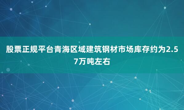 股票正规平台青海区域建筑钢材市场库存约为2.57万吨左右
