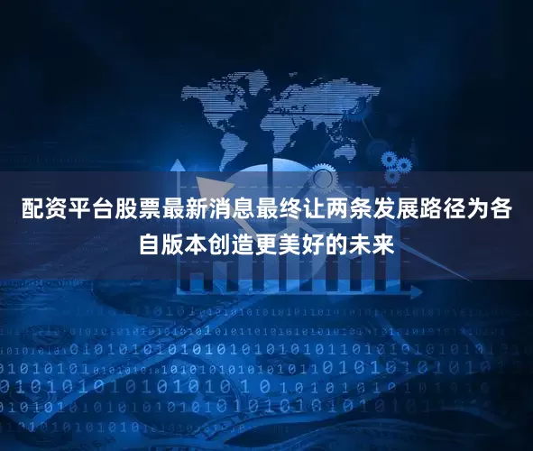 配资平台股票最新消息最终让两条发展路径为各自版本创造更美好的未来