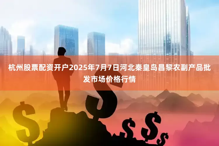 杭州股票配资开户2025年7月7日河北秦皇岛昌黎农副产品批发市场价格行情