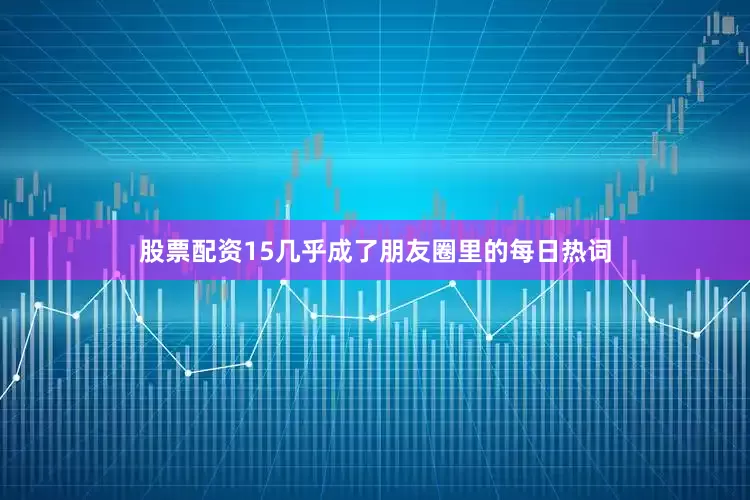股票配资15几乎成了朋友圈里的每日热词