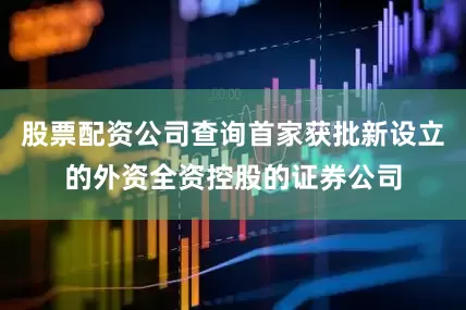 股票配资公司查询首家获批新设立的外资全资控股的证券公司
