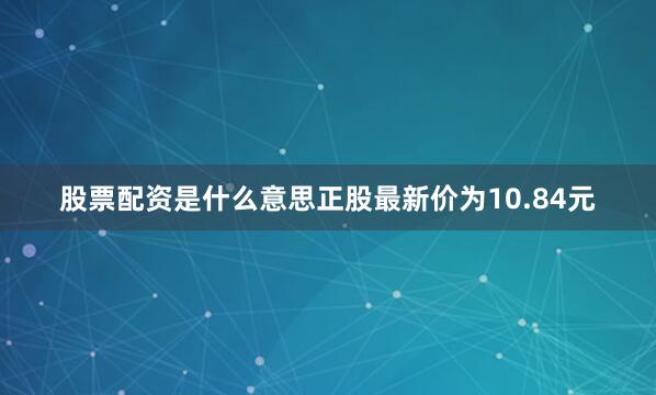 股票配资是什么意思正股最新价为10.84元