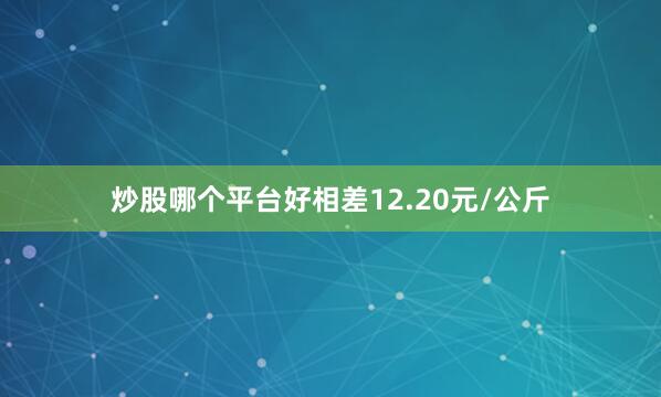 炒股哪个平台好相差12.20元/公斤