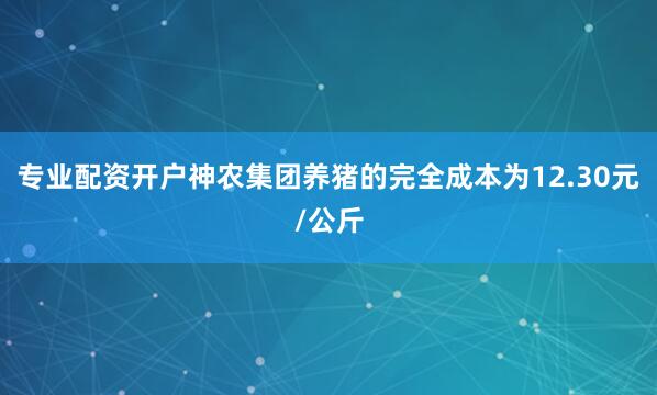 专业配资开户神农集团养猪的完全成本为12.30元/公斤