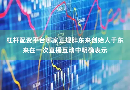 杠杆配资平台哪家正规胖东来创始人于东来在一次直播互动中明确表示