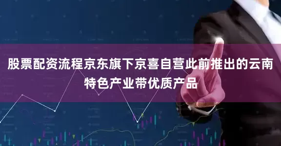 股票配资流程京东旗下京喜自营此前推出的云南特色产业带优质产品