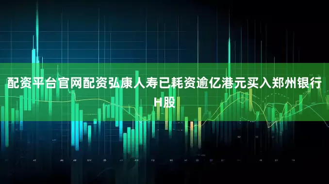 配资平台官网配资弘康人寿已耗资逾亿港元买入郑州银行H股