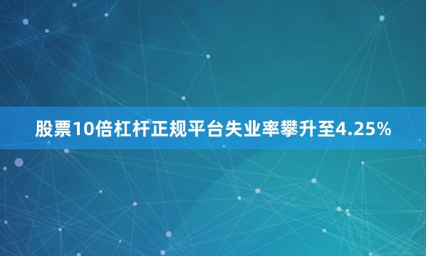 股票10倍杠杆正规平台失业率攀升至4.25%