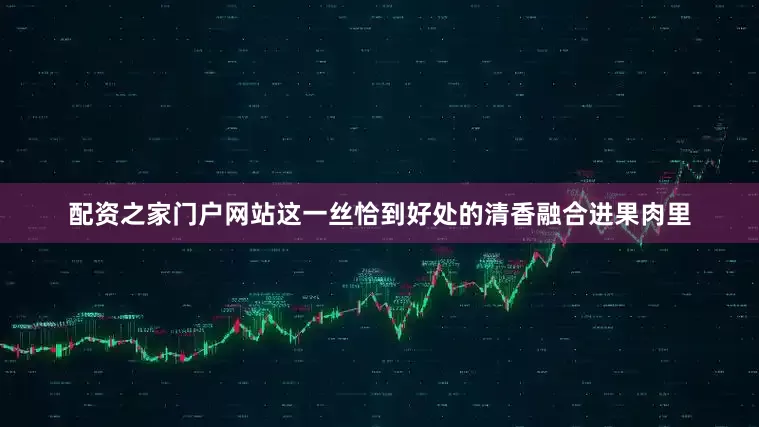 配资之家门户网站这一丝恰到好处的清香融合进果肉里