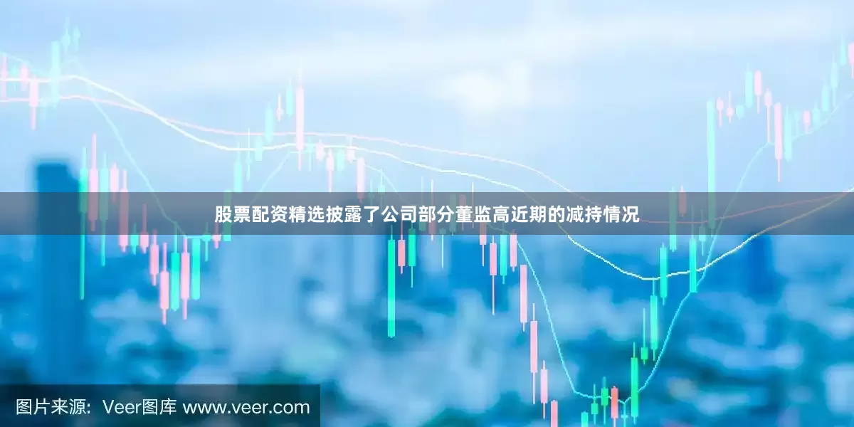 股票配资精选披露了公司部分董监高近期的减持情况
