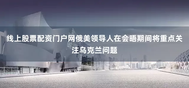 线上股票配资门户网俄美领导人在会晤期间将重点关注乌克兰问题
