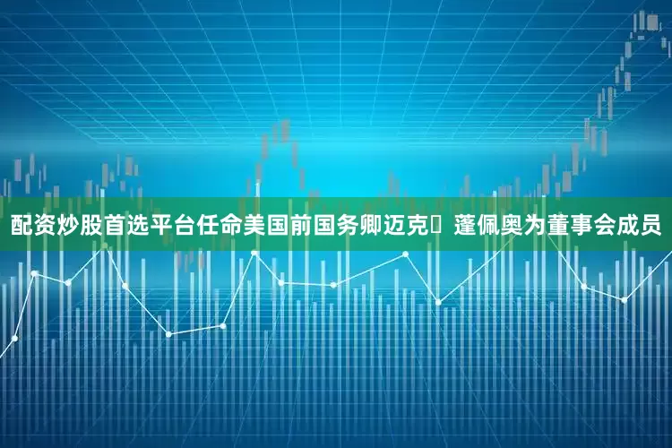 配资炒股首选平台任命美国前国务卿迈克・蓬佩奥为董事会成员