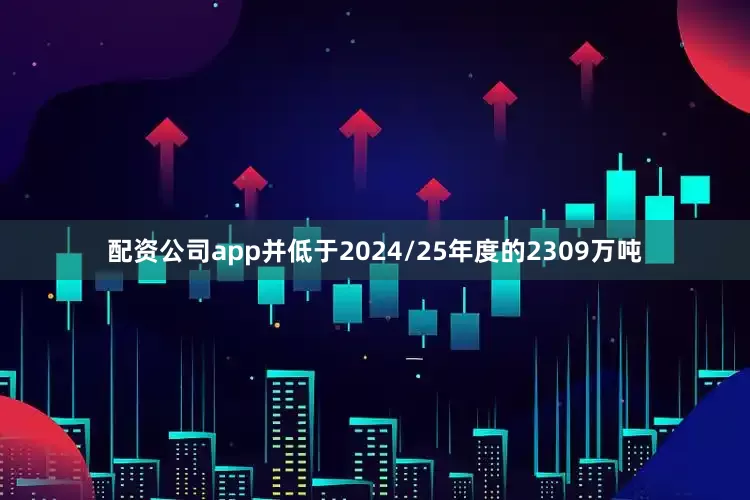 配资公司app并低于2024/25年度的2309万吨