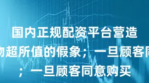 国内正规配资平台营造出一种物超所值的假象；一旦顾客同意购买
