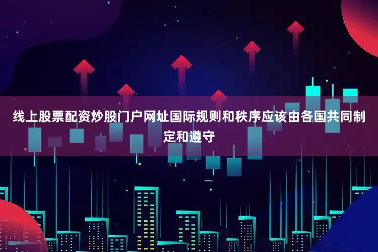 线上股票配资炒股门户网址国际规则和秩序应该由各国共同制定和遵守