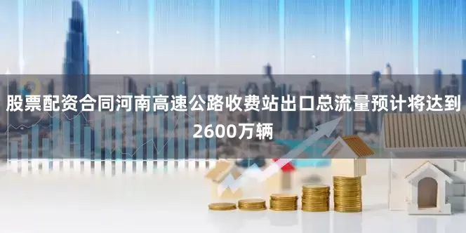 股票配资合同河南高速公路收费站出口总流量预计将达到2600万辆