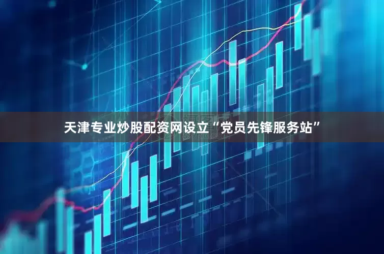 天津专业炒股配资网设立“党员先锋服务站”